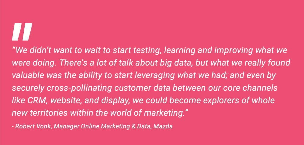 “We didn’t want to wait to start testing, learning, and improving what we were doing. There’s a lot of talk about big data, but what we really found valuable was the ability to start leveraging what we had; and even by securely cross-pollinating customer data between our core channels like CRM, website, and display, we could become explorers of whole new territories within the world of marketing.”  -Robert Vonk, Manager Online Marketing & Data, Mazda